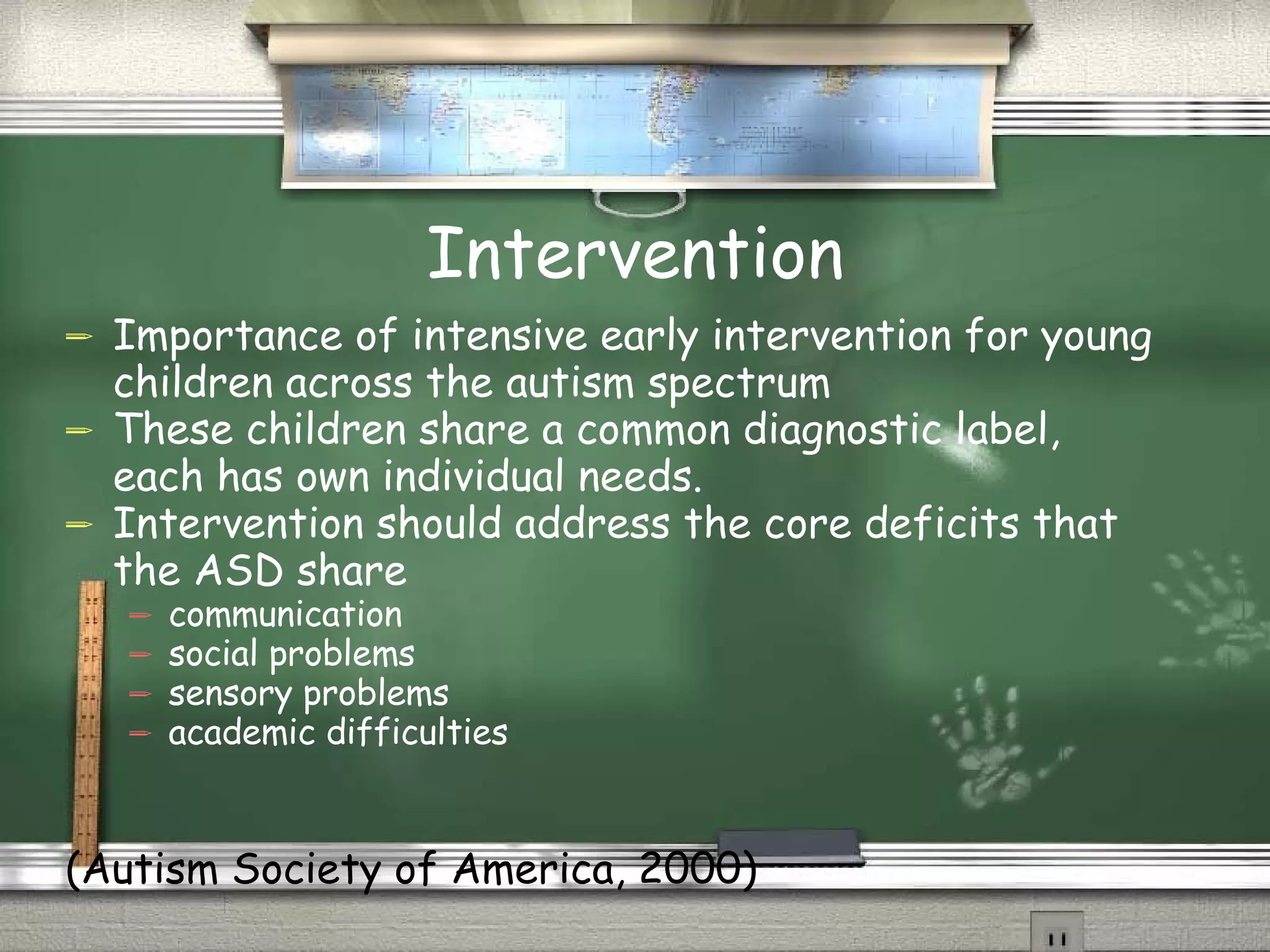 Intervention Importance of intensive early intervention for young children across the autism spectrum These children share a common diagnostic label, each has own individual needs.  Intervention should address the core deficits that the ASD share  communication social problems sensory problems academic difficulties (Autism Society of America, 2000) 