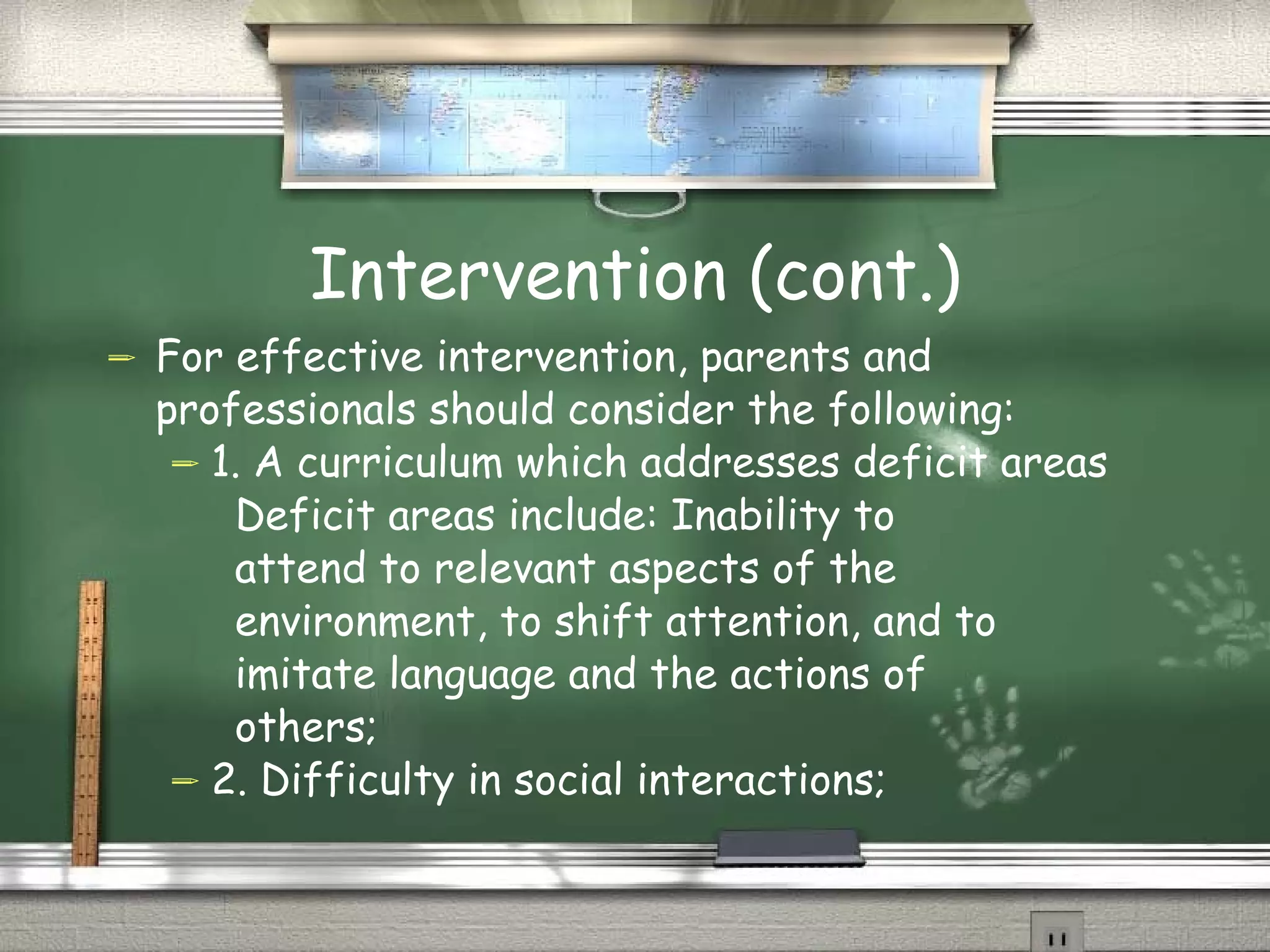 Intervention (cont.) For effective intervention, parents and professionals should consider the following: 1. A curriculum which addresses deficit areas  Deficit areas include: Inability to  attend to relevant aspects of the  environment, to shift attention, and to  imitate language and the actions of  others;  2. Difficulty in social interactions; 