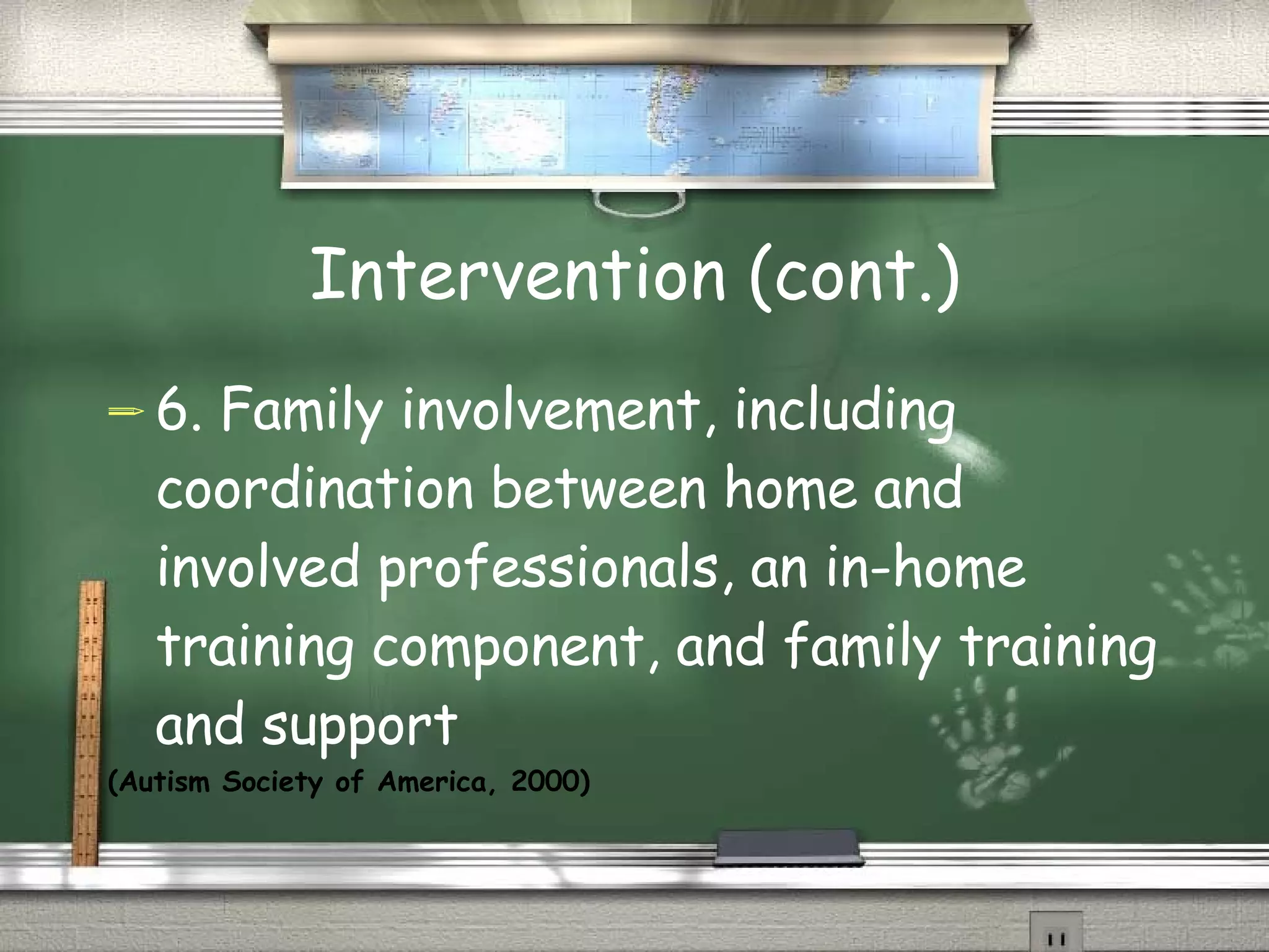 Intervention (cont.) 6. Family involvement, including coordination between home and involved professionals, an in-home training component, and family training and support (Autism Society of America, 2000) 