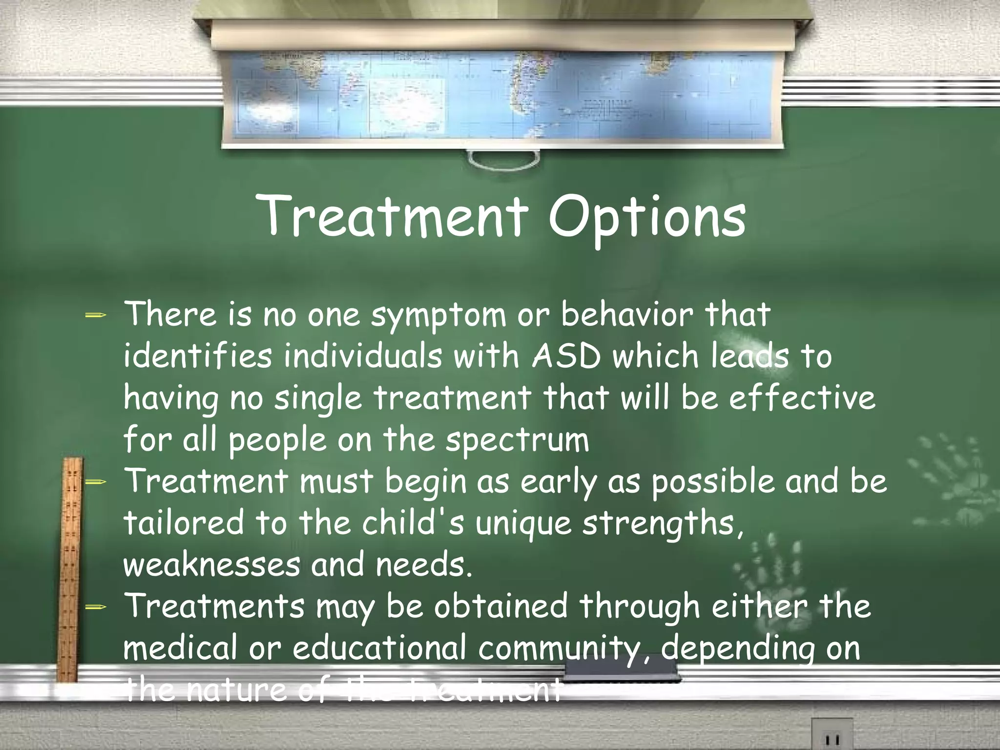 Treatment Options There is no one symptom or behavior that identifies individuals with ASD which leads to having no single treatment that will be effective for all people on the spectrum Treatment must begin as early as possible and be tailored to the child's unique strengths, weaknesses and needs. Treatments may be obtained through either the medical or educational community, depending on the nature of the treatment 