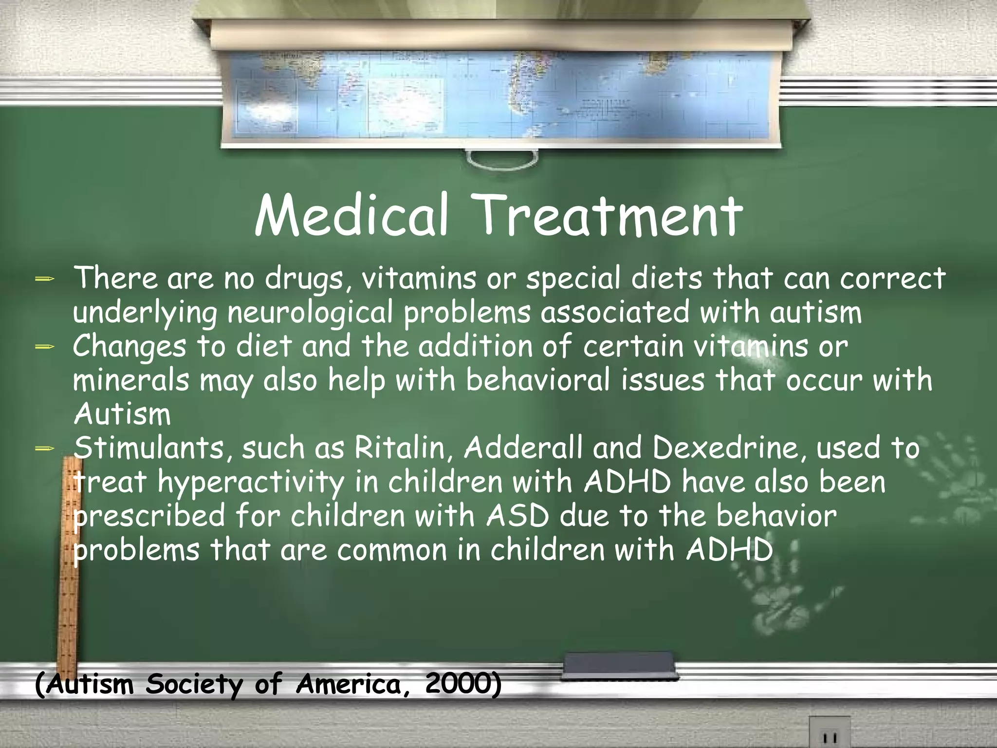 Medical Treatment There are no drugs, vitamins or special diets that can correct underlying neurological problems associated with autism Changes to diet and the addition of certain vitamins or minerals may also help with behavioral issues that occur with Autism Stimulants, such as Ritalin, Adderall and Dexedrine, used to treat hyperactivity in children with ADHD have also been prescribed for children with ASD due to the behavior problems that are common in children with ADHD  (Autism Society of America, 2000) 