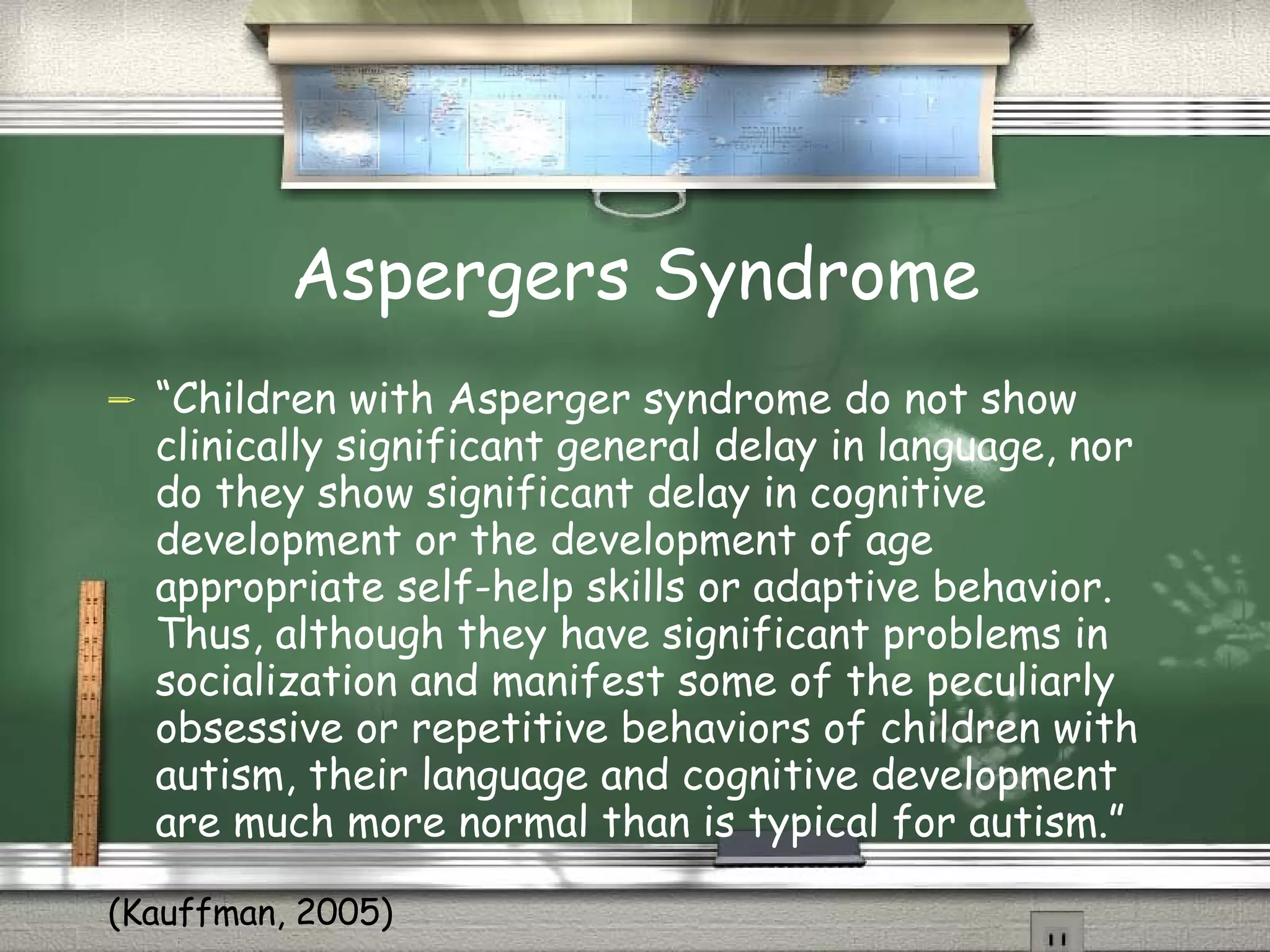 Aspergers Syndrome “ Children with Asperger syndrome do not show clinically significant general delay in language, nor do they show significant delay in cognitive development or the development of age appropriate self-help skills or adaptive behavior. Thus, although they have significant problems in socialization and manifest some of the peculiarly obsessive or repetitive behaviors of children with autism, their language and cognitive development are much more normal than is typical for autism.” (Kauffman, 2005) 