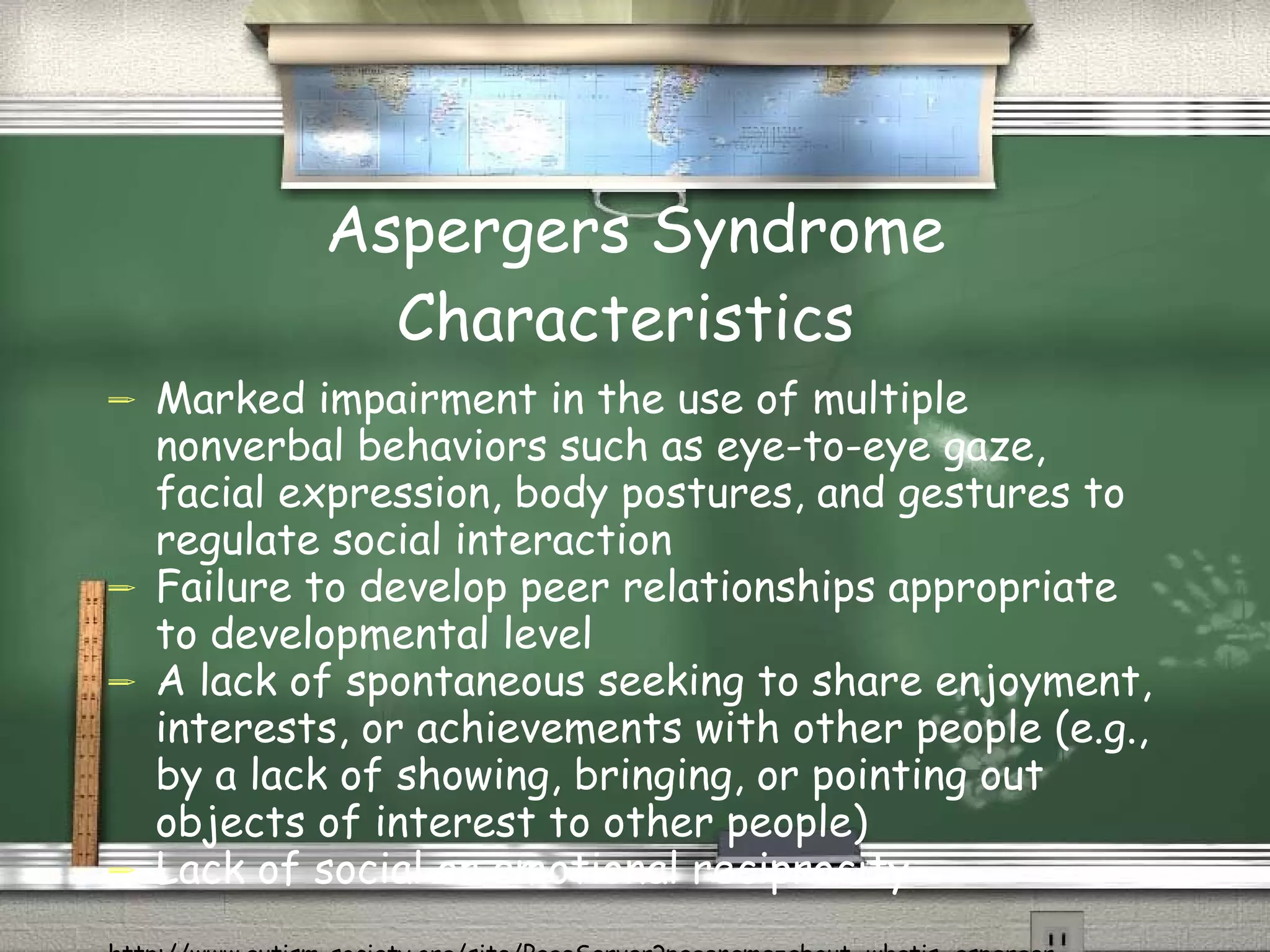 Aspergers Syndrome Characteristics  Marked impairment in the use of multiple nonverbal behaviors such as eye-to-eye gaze, facial expression, body postures, and gestures to regulate social interaction  Failure to develop peer relationships appropriate to developmental level  A lack of spontaneous seeking to share enjoyment, interests, or achievements with other people (e.g., by a lack of showing, bringing, or pointing out objects of interest to other people)  Lack of social or emotional reciprocity  http://www.autism-society.org/site/PageServer?pagename=about_whatis_asperger 