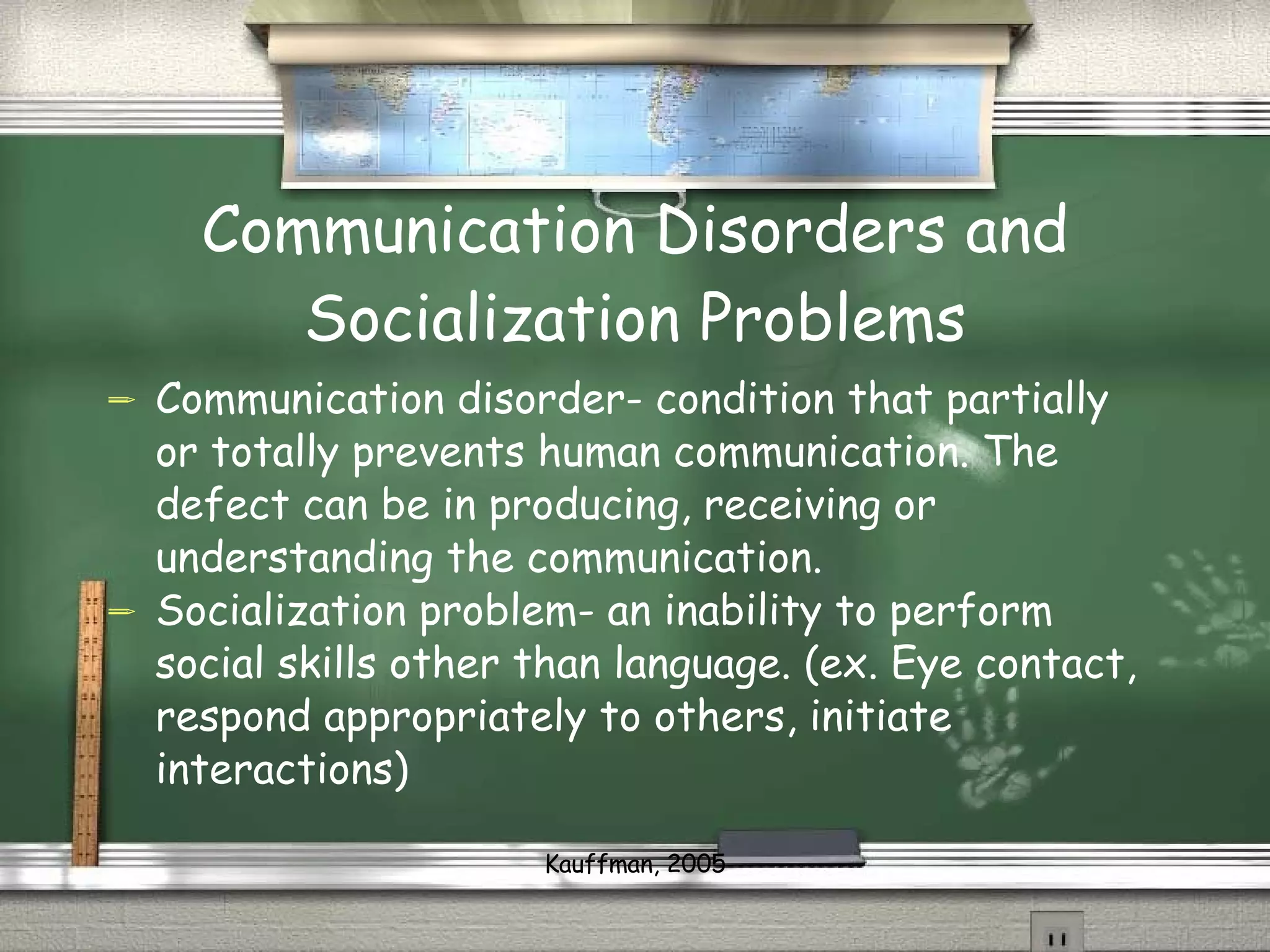 Communication Disorders and Socialization Problems Communication disorder- condition that partially or totally prevents human communication. The defect can be in producing, receiving or understanding the communication.  Socialization problem- an inability to perform social skills other than language. (ex. Eye contact, respond appropriately to others, initiate interactions) Kauffman, 2005 