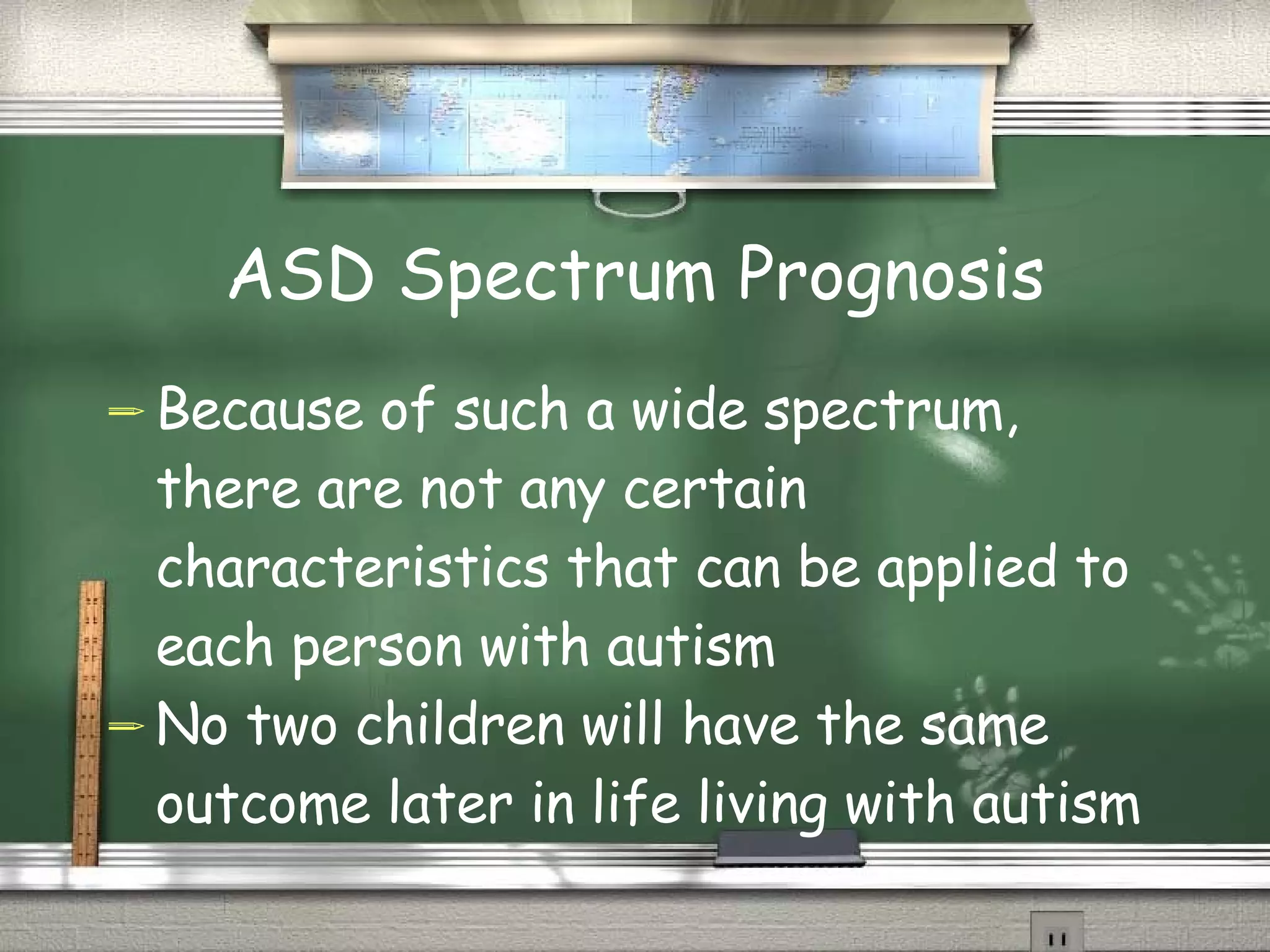ASD Spectrum Prognosis Because of such a wide spectrum, there are not any certain characteristics that can be applied to each person with autism No two children will have the same outcome later in life living with autism 