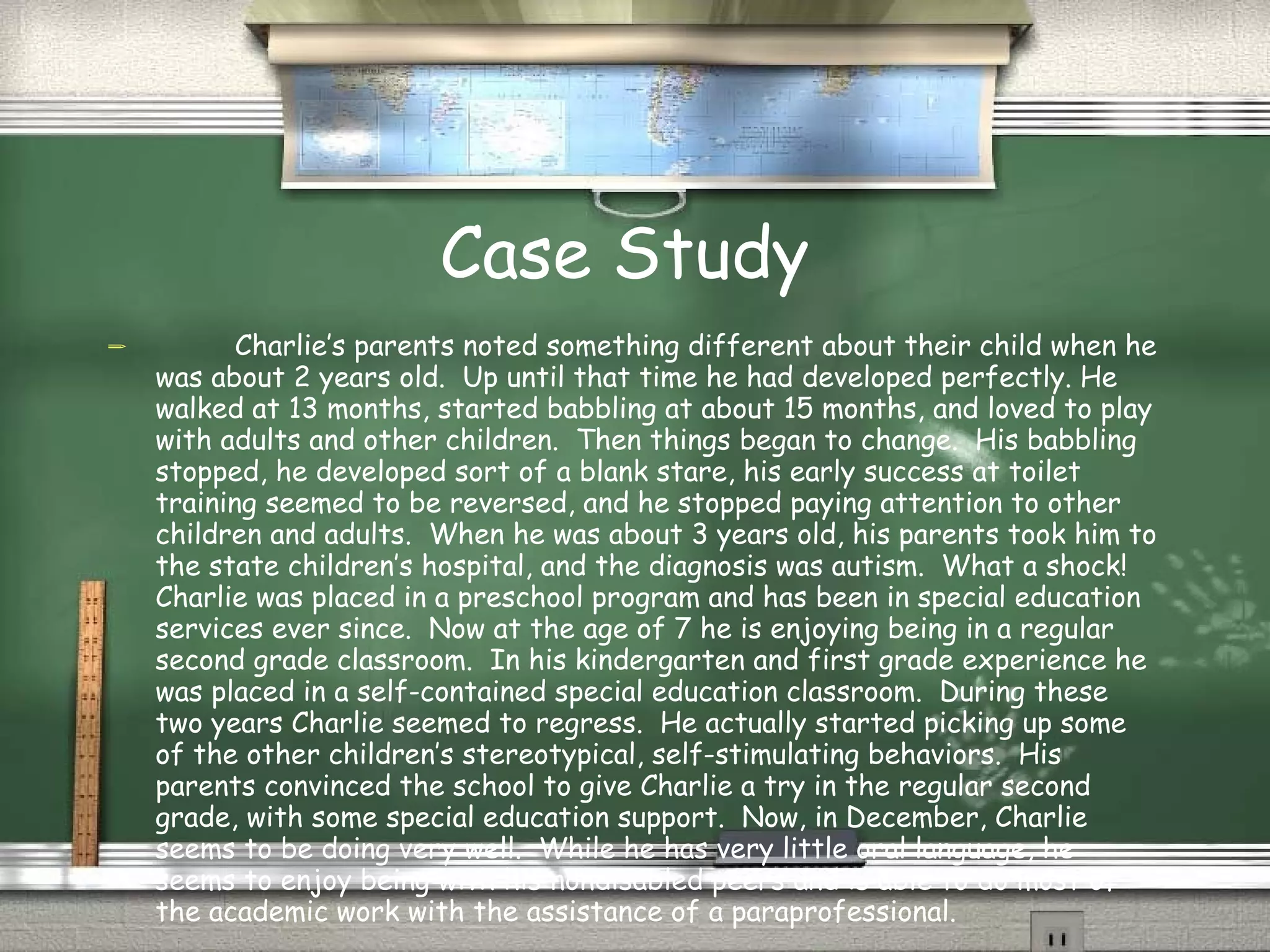 Case Study Charlie’s parents noted something different about their child when he was about 2 years old.  Up until that time he had developed perfectly. He walked at 13 months, started babbling at about 15 months, and loved to play with adults and other children.  Then things began to change.  His babbling stopped, he developed sort of a blank stare, his early success at toilet training seemed to be reversed, and he stopped paying attention to other children and adults.  When he was about 3 years old, his parents took him to the state children’s hospital, and the diagnosis was autism.  What a shock!  Charlie was placed in a preschool program and has been in special education services ever since.  Now at the age of 7 he is enjoying being in a regular second grade classroom.  In his kindergarten and first grade experience he was placed in a self-contained special education classroom.  During these two years Charlie seemed to regress.  He actually started picking up some of the other children’s stereotypical, self-stimulating behaviors.  His parents convinced the school to give Charlie a try in the regular second grade, with some special education support.  Now, in December, Charlie seems to be doing very well.  While he has very little oral language, he seems to enjoy being with his nondisabled peers and is able to do most of the academic work with the assistance of a paraprofessional. (Dowdy, Patton, Polloway, and Smith, 2006) 