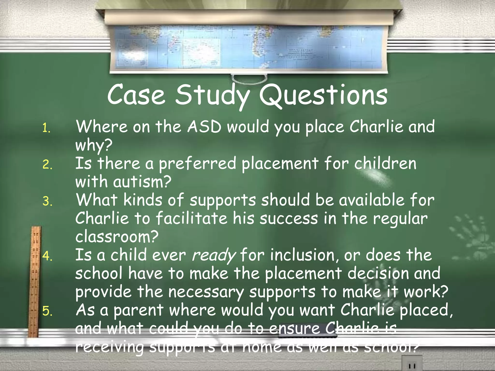 Case Study Questions Where on the ASD would you place Charlie and why? Is there a preferred placement for children with autism? What kinds of supports should be available for Charlie to facilitate his success in the regular classroom? Is a child ever  ready  for inclusion, or does the school have to make the placement decision and provide the necessary supports to make it work? As a parent where would you want Charlie placed, and what could you do to ensure Charlie is receiving supports at home as well as school? 