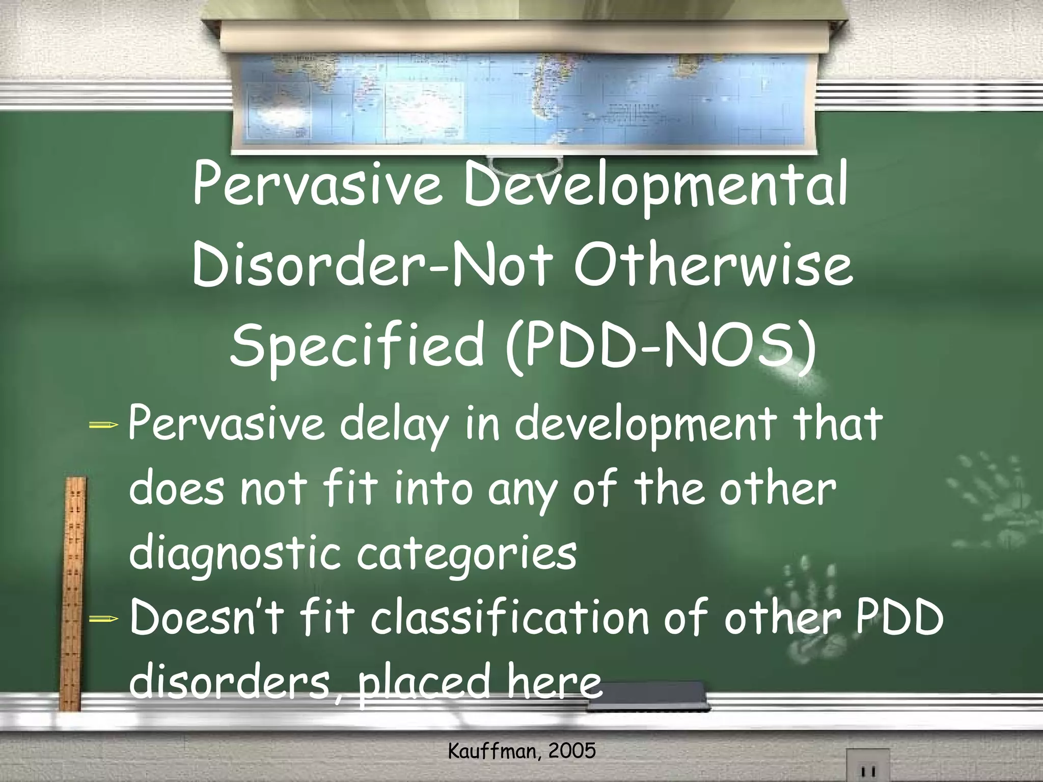Pervasive Developmental Disorder-Not Otherwise Specified (PDD-NOS) Pervasive delay in development that does not fit into any of the other diagnostic categories Doesn’t fit classification of other PDD disorders, placed here 