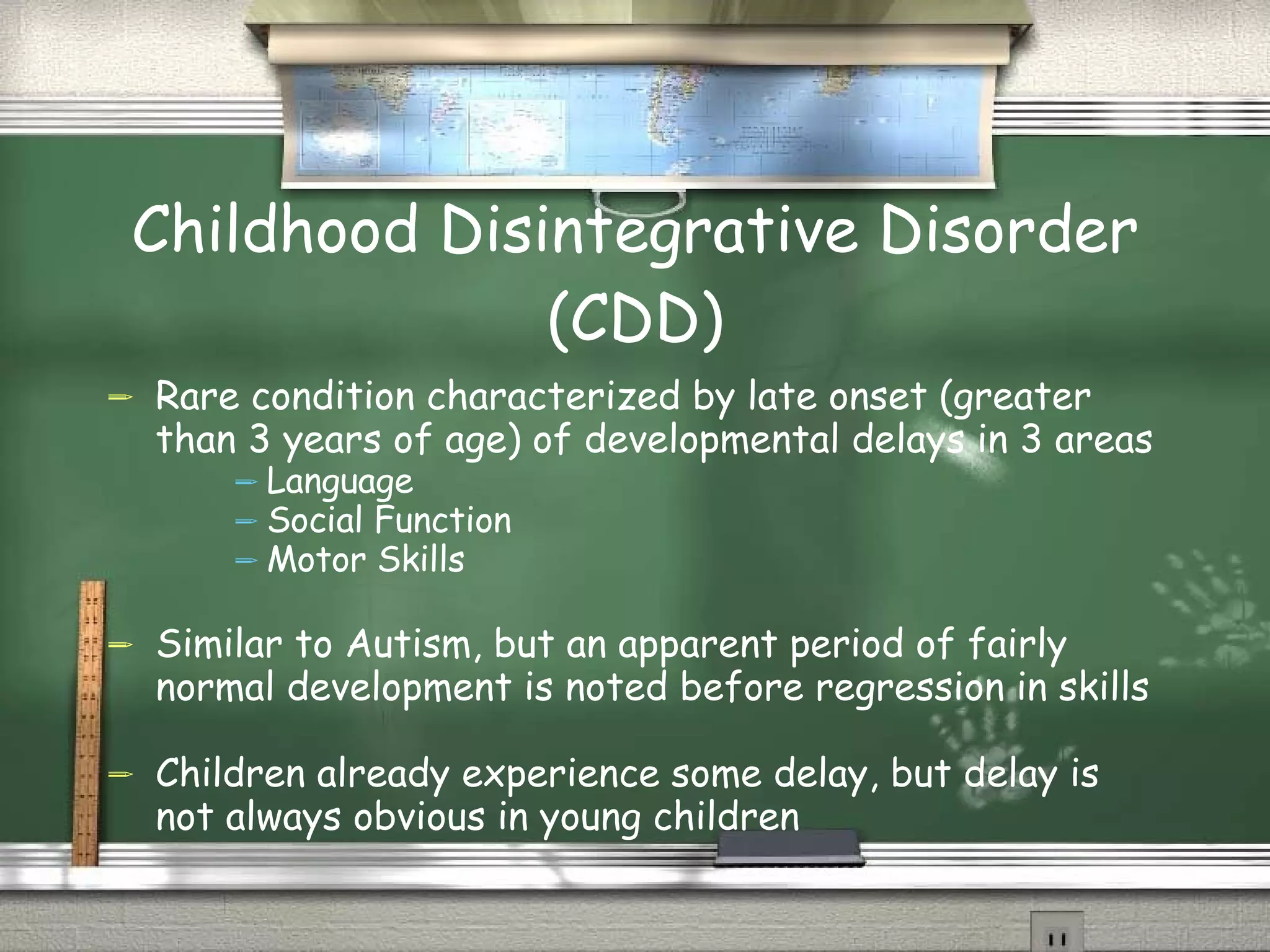 Childhood Disintegrative Disorder (CDD) Rare condition characterized by late onset (greater than 3 years of age) of developmental delays in 3 areas Language Social Function Motor Skills Similar to Autism, but an apparent period of fairly normal development is noted before regression in skills Children already experience some delay, but delay is not always obvious in young children Kauffman, 2005/wikipedia.com 
