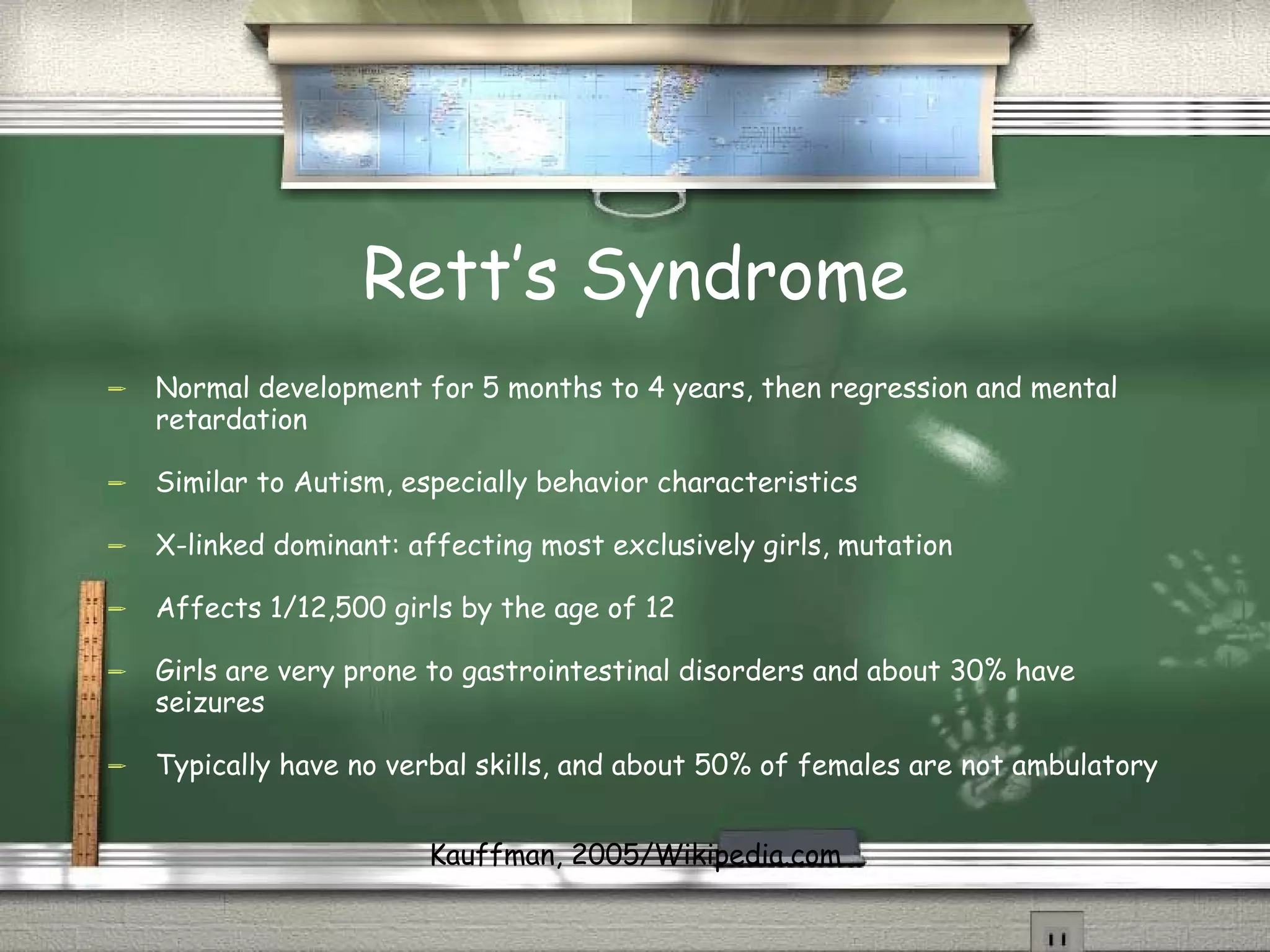 Rett’s Syndrome Normal development for 5 months to 4 years, then regression and mental retardation Similar to Autism, especially behavior characteristics X-linked dominant: affecting most exclusively girls, mutation Affects 1/12,500 girls by the age of 12 Girls are very prone to gastrointestinal disorders and about 30% have seizures Typically have no verbal skills, and about 50% of females are not ambulatory Kauffman, 2005/Wikipedia.com 