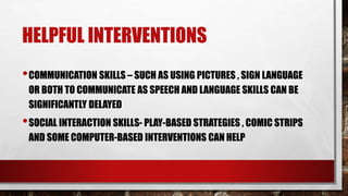 HELPFUL INTERVENTIONS
•COMMUNICATION SKILLS – SUCH AS USING PICTURES , SIGN LANGUAGE
OR BOTH TO COMMUNICATE AS SPEECH AND LANGUAGE SKILLS CAN BE
SIGNIFICANTLY DELAYED
•SOCIAL INTERACTION SKILLS- PLAY-BASED STRATEGIES , COMIC STRIPS
AND SOME COMPUTER-BASED INTERVENTIONS CAN HELP
 