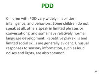 12
PDD
Children with PDD vary widely in abilities,
intelligence, and behaviors. Some children do not
speak at all, others speak in limited phrases or
conversations, and some have relatively normal
language development. Repetitive play skills and
limited social skills are generally evident. Unusual
responses to sensory information, such as loud
noises and lights, are also common.
 