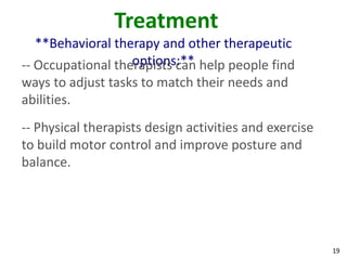 19
Treatment
**Behavioral therapy and other therapeutic
options:**-- Occupational therapists can help people find
ways to adjust tasks to match their needs and
abilities.
-- Physical therapists design activities and exercise
to build motor control and improve posture and
balance.
 