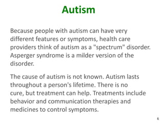 6
Autism
Because people with autism can have very
different features or symptoms, health care
providers think of autism as a "spectrum" disorder.
Asperger syndrome is a milder version of the
disorder.
The cause of autism is not known. Autism lasts
throughout a person's lifetime. There is no
cure, but treatment can help. Treatments include
behavior and communication therapies and
medicines to control symptoms.
 