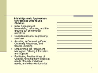 Initial Systemic Approaches
    for Families with Young            _______________________
    Children                           _______________________
   Initial Engagement:                _______________________
    Normalizing, reframing, and the    _______________________
    drawing out of individual          _______________________
    narratives                         _______________________
   Considerations for segmenting      _______________________
    sessions                           _______________________
   Assisting in Generating Order,     _______________________
    Obtaining Resources, and           _______________________
    trouble-Shooting
                                       _______________________
   Empowering the “Treatment          _______________________
    Managers: Offering Information
    and Support
   Facilitating Positive Ways of
    Coping: Advising them to look at
    needs of family, individual
    needs, and other relationships
                                                             14
 