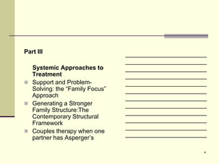 Part III                        ________________________
                                ________________________
  Systemic Approaches to        ________________________
  Treatment                     ________________________
 Support and Problem-          ________________________
  Solving: the “Family Focus”   ________________________
  Approach                      ________________________
 Generating a Stronger         ________________________
  Family Structure:The          ________________________
  Contemporary Structural
                                ________________________
  Framework
                                ________________________
 Couples therapy when one
                                ________________________
  partner has Asperger’s

                                                       4
 