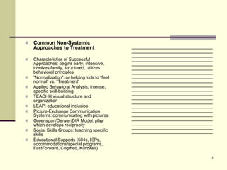    Common Non-Systemic
    Approaches to Treatment                     _________________________________
                                                _________________________________
                                                _________________________________
   Characteristics of Successful               _________________________________
    Approaches: begins early, intensive,        _________________________________
    involves family, structured, utilizes       _________________________________
    behavioral principles                       _________________________________
   “Normalization”, or helping kids to “feel   _________________________________
    normal” vs. “Treatment”                     _________________________________
   Applied Behavioral Analysis; intense,       _________________________________
    specific skill-building                     _________________________________
                                                _________________________________
   TEACHH:visual structure and                 _________________________________
    organization                                _________________________________
   LEAP: educational inclusion                 _________________________________
   Picture-Exchange Communication              _________________________________
    Systems: communicating with pictures        _________________________________
   Greenspan/Denver/DIR Model: play            _________________________________
    which develops reciprocity                  _________________________________
                                                _________________________________
   Social Skills Groups: teaching specific     _________________________________
    skills
   Educational Supports (504s, IEPs,
    accommodations/special programs,
    FastForward, Cogmed, Kurzweil)

                                                                                7
 