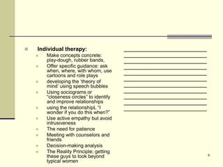    Individual therapy:                   ________________________
       Make concepts concrete:           ________________________
        play-dough, rubber bands,         ________________________
       Offer specific guidance: ask      ________________________
        when, where, with whom, use       ________________________
        cartoons and role plays
       developing the ‘theory of
                                          ________________________
        mind’ using speech bubbles        ________________________
       Using sociograms or               ________________________
        “closeness circles” to identify   ________________________
        and improve relationships         ________________________
       using the relationshipL “I        ________________________
        wonder if you do this when?”
       Use active empathy but avoid
        intrusiveness
       The need for patience
       Meeting with counselors and
        friends
       Decision-making analysis
       The Reality Principle; getting
                                                                     9
        these guys to look beyond
        typical women
 