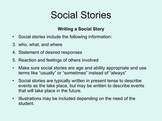 Social Stories Writing a Social Story Social stories include the following information: who, what, and where Statement of desired responses Reaction and feelings of others involved  Make sure social stories are age and ability appropriate and use terms like “usually” or “sometimes” instead of “always” Social stories are typically written in present tense to describe events as the take place, but may be written to describe events that will take place in the future. Illustrations may be included depending on the need of the student. 