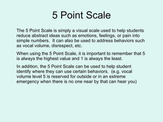 5 Point Scale The 5 Point Scale is simply a visual scale used to help students reduce abstract ideas such as emotions, feelings, or pain into simple numbers.  It can also be used to address behaviors such as vocal volume, disrespect, etc.  When using the 5 Point Scale, it is important to remember that 5 is always the highest value and 1 is always the least.  In addition, the 5 Point Scale can be used to help student identify where they can use certain behaviors.  (e.g. vocal volume level 5 is reserved for outside or in an extreme emergency when there is no one near by that can hear you) 