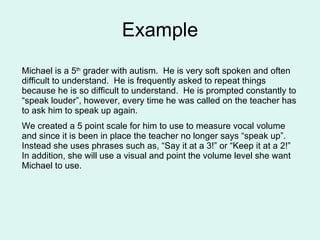 Example Michael is a 5 th  grader with autism.  He is very soft spoken and often difficult to understand.  He is frequently asked to repeat things because he is so difficult to understand.  He is prompted constantly to “speak louder”, however, every time he was called on the teacher has to ask him to speak up again. We created a 5 point scale for him to use to measure vocal volume and since it is been in place the teacher no longer says “speak up”.  Instead she uses phrases such as, “Say it at a 3!” or “Keep it at a 2!”  In addition, she will use a visual and point the volume level she want Michael to use. 