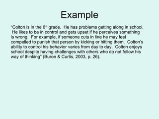Example “ Colton is in the 6 th  grade.  He has problems getting along in school.  He likes to be in control and gets upset if he perceives something is wrong.  For example, if someone cuts in line he may feel compelled to punish that person by kicking or hitting them.  Colton’s ability to control his behavior varies from day to day.  Colton enjoys school despite having challenges with others who do not follow his way of thinking” (Buron & Curtis, 2003, p. 26). 