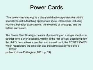 Power Cards “ The power card strategy is a visual aid that incorporates the child’s special interest in teaching appropriate social interactions including routines, behavior expectations, the meaning of language, and the hidden curriculum. The Power Card Strategy consists of presenting on a single sheet or in  booklet form a short scenario, written in the first person, describing how the child’s hero solves a problem and a small card, the POWER CARD, which recaps how the child can use the same strategy to solve a similar problem himself” (Gagnon, 2001, p. 19). 