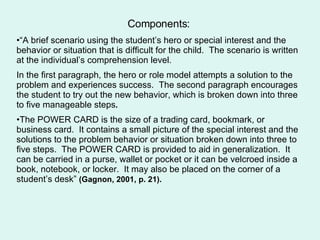 Components: “ A brief scenario using the student’s hero or special interest and the behavior or situation that is difficult for the child.  The scenario is written at the individual’s comprehension level.  In the first paragraph, the hero or role model attempts a solution to the problem and experiences success.  The second paragraph encourages the student to try out the new behavior, which is broken down into three to five manageable steps .   The POWER CARD is the size of a trading card, bookmark, or business card.  It contains a small picture of the special interest and the solutions to the problem behavior or situation broken down into three to five steps.  The POWER CARD is provided to aid in generalization.  It can be carried in a purse, wallet or pocket or it can be velcroed inside a book, notebook, or locker.  It may also be placed on the corner of a student’s desk”  (Gagnon, 2001, p. 21).  
