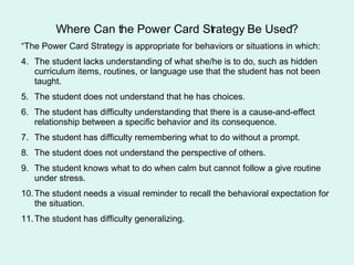 Where Can the Power Card Strategy Be Used? “The Power Card Strategy is appropriate for behaviors or situations in which: The student lacks understanding of what she/he is to do, such as hidden curriculum items, routines, or language use that the student has not been taught. The student does not understand that he has choices. The student has difficulty understanding that there is a cause-and-effect relationship between a specific behavior and its consequence. The student has difficulty remembering what to do without a prompt. The student does not understand the perspective of others. The student knows what to do when calm but cannot follow a give routine under stress. The student needs a visual reminder to recall the behavioral expectation for the situation. The student has difficulty generalizing.  