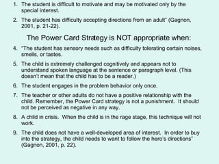 The student is difficult to motivate and may be motivated only by the special interest. The student has difficulty accepting directions from an adult” (Gagnon, 2001, p. 21-22). The Power Card Strategy is NOT appropriate when: “The student has sensory needs such as difficulty tolerating certain noises, smells, or tastes.  The child is extremely challenged cognitively and appears not to understand spoken language at the sentence or paragraph level. (This doesn’t mean that the child has to be a reader.) The student engages in the problem behavior only once.  The teacher or other adults do not have a positive relationship with the child. Remember, the Power Card strategy is not a punishment.  It should not be perceived as negative in any way. A child in crisis.  When the child is in the rage stage, this technique will not work.  The child does not have a well-developed area of interest.  In order to buy into the strategy, the child needs to want to follow the hero’s directions” (Gagnon, 2001, p. 22). 