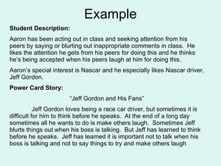 Example Student Description:  Aaron has been acting out in class and seeking attention from his peers by saying or blurting out inappropriate comments in class.  He likes the attention he gets from his peers for doing this and he thinks he’s being accepted when his peers laugh at him for doing this.  Aaron’s special interest is Nascar and he especially likes Nascar driver, Jeff Gordon. Power Card Story: “ Jeff Gordon and His Fans” Jeff Gordon loves being a race car driver, but sometimes it is difficult for him to think before he speaks.  At the end of a long day sometimes all he wants to do is make others laugh.  Sometimes Jeff blurts things out when his boss is talking.  But Jeff has learned to think before he speaks.  Jeff has learned it is important not to talk when his boss is talking and not to say things to try and make others laugh 