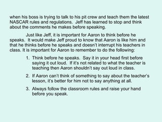 when his boss is trying to talk to his pit crew and teach them the latest NASCAR rules and regulations.  Jeff has learned to stop and think about the comments he makes before speaking. Just like Jeff, it is important for Aaron to think before he speaks.  It would make Jeff proud to know that Aaron is like him and that he thinks before he speaks and doesn’t interrupt his teachers in class. It is important for Aaron to remember to do the following: 1.  Think before he speaks.  Say it in your head first before    saying it out loud.  If it’s not related to what the teacher is    teaching then Aaron shouldn’t say out loud in class. 2.  If Aaron can’t think of something to say about the teacher’s    lesson, it’s better for him not to say anything at all. 3.  Always follow the classroom rules and raise your hand    before you speak.  