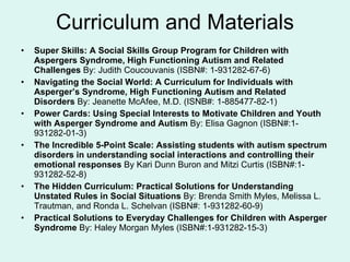Curriculum and Materials Super Skills: A Social Skills Group Program for Children with Aspergers Syndrome, High Functioning Autism and Related Challenges  By: Judith Coucouvanis (ISBN#: 1-931282-67-6) Navigating the Social World: A Curriculum for Individuals with Asperger’s Syndrome, High Functioning Autism and Related Disorders  By: Jeanette McAfee, M.D. (ISNB#: 1-885477-82-1) Power Cards: Using Special Interests to Motivate Children and Youth with Asperger Syndrome and Autism  By: Elisa Gagnon (ISBN#:1-931282-01-3) The Incredible 5-Point Scale: Assisting students with autism spectrum disorders in understanding social interactions and controlling their emotional responses  By Kari Dunn Buron and Mitzi Curtis (ISBN#:1-931282-52-8) The Hidden Curriculum: Practical Solutions for Understanding Unstated Rules in Social Situations  By: Brenda Smith Myles, Melissa L. Trautman, and Ronda L. Schelvan (ISBN#: 1-931282-60-9) Practical Solutions to Everyday Challenges for Children with Asperger Syndrome  By: Haley Morgan Myles (ISBN#:1-931282-15-3) 
