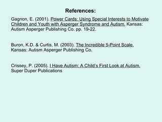 References: Gagnon, E. (2001).  Power Cards: Using Special Interests to Motivate Children and Youth with Asperger Syndrome and Autism.  Kansas: Autism Asperger Publishing Co. pp. 19-22. Buron, K.D. & Curtis, M. (2003).  The Incredible 5-Point Scale.  Kansas: Autism Asperger Publishing Co.  Crissey, P. (2005).  I Have Autism: A Child’s First Look at Autism.  Super Duper Publications 