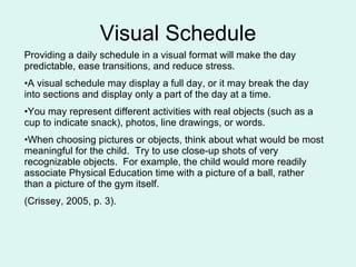 Visual Schedule Providing a daily schedule in a visual format will make the day predictable, ease transitions, and reduce stress.  A visual schedule may display a full day, or it may break the day into sections and display only a part of the day at a time.  You may represent different activities with real objects (such as a cup to indicate snack), photos, line drawings, or words.  When choosing pictures or objects, think about what would be most meaningful for the child.  Try to use close-up shots of very recognizable objects.  For example, the child would more readily associate Physical Education time with a picture of a ball, rather than a picture of the gym itself. (Crissey, 2005, p. 3). 