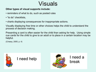 Visuals Other types of visual supports include:   reminders of what to do, such as posted rules “ to do” checklists,  charts displaying consequences for inappropriate actions.  Visually displaying free time or other choices helps the child to understand the process of decision making.  Presenting a card is often easier for the child than asking for help.  Using simple cue cards for the child to give to an adult or to place in a certain location may be helpful.  (Crissey, 2005, p. 4) I need help I need a  break 