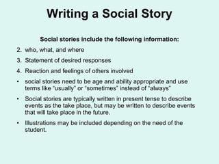 Writing a Social Story Social stories include the following information: who, what, and where Statement of desired responses Reaction and feelings of others involved  social stories need to be age and ability appropriate and use terms like “usually” or “sometimes” instead of “always” Social stories are typically written in present tense to describe events as the take place, but may be written to describe events that will take place in the future. Illustrations may be included depending on the need of the student. 