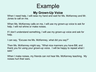 Example My Grown-Up Voice When I need help, I will raise my hand and wait for Ms. McKenney and Mr. Jones to call on me. When Ms. McKenney calls on me, I will use my grown-up voice to ask for help. I will not whine or make noises. If I don’t understand something, I will use my grown-up voice and ask for help. I can say, “Excuse me Ms. McKenney, what did you say?” Then Ms. McKenney might say, “What nice manners you have Bill, and thank you for using your grown-up voice.  I will be happy to repeat what I said.” When I make noises, my friends can not hear Ms. McKenney teaching.  My noises hurt their ears. 