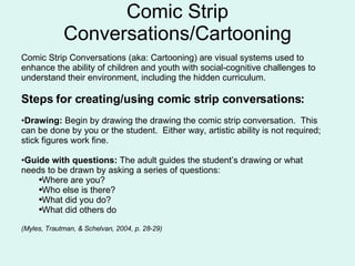 Comic Strip Conversations/Cartooning Comic Strip Conversations (aka: Cartooning) are visual systems used to enhance the ability of children and youth with social-cognitive challenges to understand their environment, including the hidden curriculum. Steps for creating/using comic strip conversations: Drawing:  Begin by drawing the drawing the comic strip conversation.  This can be done by you or the student.  Either way, artistic ability is not required; stick figures work fine.  Guide with questions:  The adult guides the student’s drawing or what needs to be drawn by asking a series of questions: Where are you?  Who else is there? What did you do? What did others do (Myles, Trautman, & Schelvan, 2004, p. 28-29) 