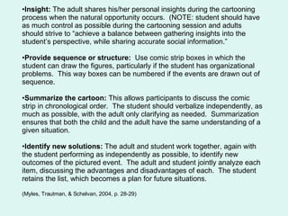 Insight:  The adult shares his/her personal insights during the cartooning process when the natural opportunity occurs.  (NOTE: student should have as much control as possible during the cartooning session and adults should strive to “achieve a balance between gathering insights into the student’s perspective, while sharing accurate social information.” Provide sequence or structure:  Use comic strip boxes in which the student can draw the figures, particularly if the student has organizational problems.  This way boxes can be numbered if the events are drawn out of sequence. Summarize the cartoon:  This allows participants to discuss the comic strip in chronological order.  The student should verbalize independently, as much as possible, with the adult only clarifying as needed.  Summarization ensures that both the child and the adult have the same understanding of a given situation. Identify new solutions:  The adult and student work together, again with the student performing as independently as possible, to identify new outcomes of the pictured event.  The adult and student jointly analyze each item, discussing the advantages and disadvantages of each.  The student retains the list, which becomes a plan for future situations. (Myles, Trautman, & Schelvan, 2004, p. 28-29) 