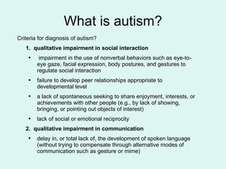 What is autism? Criteria for diagnosis of autism? 1.  qualitative impairment in social interaction impairment in the use of nonverbal behaviors such as eye-to-eye gaze, facial expression, body postures, and gestures to regulate social interaction failure to develop peer relationships appropriate to developmental level a lack of spontaneous seeking to share enjoyment, interests, or achievements with other people (e.g., by lack of showing, bringing, or pointing out objects of interest) lack of social or emotional reciprocity  2.  qualitative impairment in communication delay in, or total lack of, the development of spoken language (without trying to compensate through alternative modes of communication such as gesture or mime) 