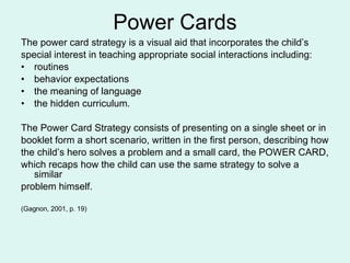 Power Cards The power card strategy is a visual aid that incorporates the child’s special interest in teaching appropriate social interactions including: routines behavior expectations the meaning of language the hidden curriculum. The Power Card Strategy consists of presenting on a single sheet or in  booklet form a short scenario, written in the first person, describing how the child’s hero solves a problem and a small card, the POWER CARD, which recaps how the child can use the same strategy to solve a similar problem himself.  (Gagnon, 2001, p. 19) 