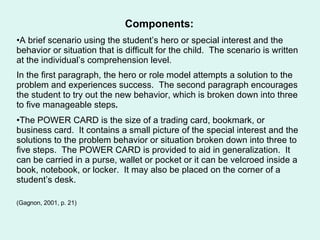 Components: A brief scenario using the student’s hero or special interest and the behavior or situation that is difficult for the child.  The scenario is written at the individual’s comprehension level.  In the first paragraph, the hero or role model attempts a solution to the problem and experiences success.  The second paragraph encourages the student to try out the new behavior, which is broken down into three to five manageable steps .   The POWER CARD is the size of a trading card, bookmark, or business card.  It contains a small picture of the special interest and the solutions to the problem behavior or situation broken down into three to five steps.  The POWER CARD is provided to aid in generalization.  It can be carried in a purse, wallet or pocket or it can be velcroed inside a book, notebook, or locker.  It may also be placed on the corner of a student’s desk. (Gagnon, 2001, p. 21) 