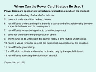 Where Can the Power Card Strategy Be Used? Power Cards are appropriate for behaviors/situations in which the student: lacks understanding of what she/he is to do. does not understand that he has choices. has difficulty understanding that there is a cause-and-effect relationship between a specific behavior and its consequence. has difficulty remembering what to do without a prompt. does not understand the perspective of others. knows what to do when calm but cannot follow a give routine under stress. needs a visual reminder to recall the behavioral expectation for the situation. has difficulty generalizing. is difficult to motivate and may be motivated only by the special interest. has difficulty accepting directions from an adult (Gagnon, 2001, p. 21-22) 