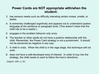 Power Cards are NOT appropriate with/when the student: has sensory needs such as difficulty tolerating certain noises, smells, or tastes.  Is extremely challenged cognitively and appears not to understand spoken language at the sentence or paragraph level. (This doesn’t mean that the child has to be a reader.) engages in the problem behavior only once.  The teacher or other adults do not have a positive relationship with the child. Remember, the Power Card strategy is not a punishment.  It should not be perceived as negative in any way. A child in crisis.  When the child is in the rage stage, this technique will not work.  does not have a well-developed area of interest.  In order to buy into the strategy, the child needs to want to follow the hero’s directions. (Gagnon, 2001, p. 22) 