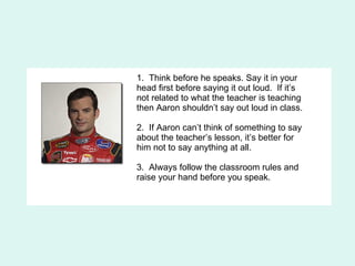 1.  Think before he speaks. Say it in your head first before saying it out loud.  If it’s not related to what the teacher is teaching then Aaron shouldn’t say out loud in class. 2.  If Aaron can’t think of something to say about the teacher’s lesson, it’s better for him not to say anything at all. 3.  Always follow the classroom rules and raise your hand before you speak.  