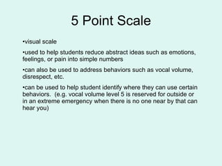 5 Point Scale visual scale  used to help students reduce abstract ideas such as emotions, feelings, or pain into simple numbers  can also be used to address behaviors such as vocal volume, disrespect, etc.  can be used to help student identify where they can use certain behaviors.  (e.g. vocal volume level 5 is reserved for outside or in an extreme emergency when there is no one near by that can hear you) 