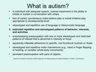 What is autism? in individual with adequate speech, marked impairment in the ability to initiate or sustain a conversation with others lack of varied, spontaneous make-believe play or social imitative play appropriate to developmental level stereotyped and repetitive use of language or idiosyncratic language  3.  restricted repetitive and stereotyped patterns of behavior, interests, and activities encompassing preoccupation with one or more stereotyped and restricted patterns of interest that is abnormal in intensity or focus apparently inflexible adherence to specific, non-functional routines or rituals stereotyped and repetitive motor mannerisms (e.g., hand or finger flapping or twisting, or complex whole-body movements) persistent preoccupation with parts of objects   (American Psychiatric Association (2000), Diagnostic and Statistical Manual of Mental Disorders, 4 th  Edition, Text Revision)   