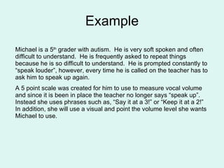 Example Michael is a 5 th  grader with autism.  He is very soft spoken and often difficult to understand.  He is frequently asked to repeat things because he is so difficult to understand.  He is prompted constantly to “speak louder”, however, every time he is called on the teacher has to ask him to speak up again. A 5 point scale was created for him to use to measure vocal volume and since it is been in place the teacher no longer says “speak up”.  Instead she uses phrases such as, “Say it at a 3!” or “Keep it at a 2!”  In addition, she will use a visual and point the volume level she wants Michael to use. 