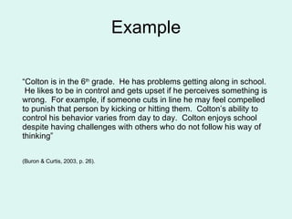 Example “ Colton is in the 6 th  grade.  He has problems getting along in school.  He likes to be in control and gets upset if he perceives something is wrong.  For example, if someone cuts in line he may feel compelled to punish that person by kicking or hitting them.  Colton’s ability to control his behavior varies from day to day.  Colton enjoys school despite having challenges with others who do not follow his way of thinking”  (Buron & Curtis, 2003, p. 26). 